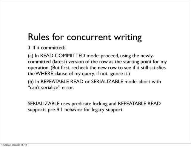 Rules for concurrent writing
3. If it committed:
(a) In READ COMMITTED mode: proceed, using the newly-
committed (latest) version of the row as the starting point for my
operation. (But ﬁrst, recheck the new row to see if it still satisﬁes
the WHERE clause of my query; if not, ignore it.)
(b) In REPEATABLE READ or SERIALIZABLE mode: abort with
“can’t serialize” error.
SERIALIZABLE uses predicate locking and REPEATABLE READ
supports pre-9.1 behavior for legacy support.
Thursday, October 11, 12
