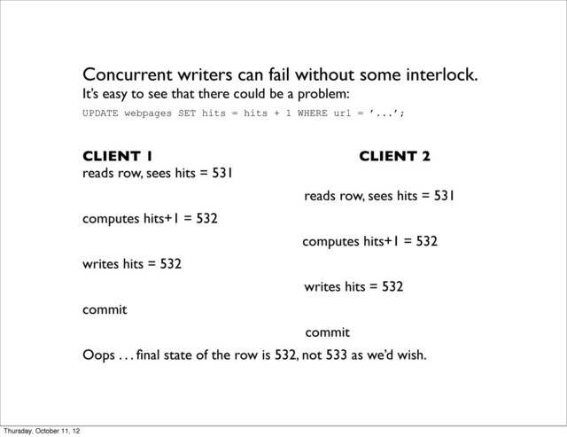 Concurrent writers can fail without some interlock.
It’s easy to see that there could be a problem:
UPDATE webpages SET hits = hits + 1 WHERE url = ’...’;
CLIENT 1 CLIENT 2
reads row, sees hits = 531
reads row, sees hits = 531
computes hits+1 = 532
computes hits+1 = 532
writes hits = 532
writes hits = 532
commit
commit
Oops . . . ﬁnal state of the row is 532, not 533 as we’d wish.
Thursday, October 11, 12
