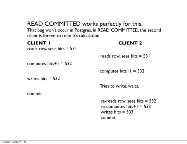 READ COMMITTED works perfectly for this.
That bug won’t occur in Postgres. In READ COMMITTED, the second
client is forced to redo it’s calculation.
CLIENT 1 CLIENT 2
reads row, sees hits = 531
reads row, sees hits = 531
computes hits+1 = 532
computes hits+1 = 532
writes hits = 532
Tries to write, waits.
commit
re-reads row, sees hits = 532
re-computes hits+1 = 533
writes hits = 533
commit
Thursday, October 11, 12
