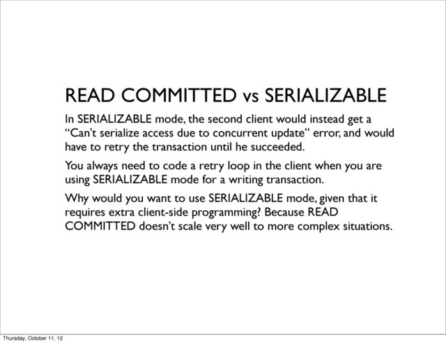 READ COMMITTED vs SERIALIZABLE
In SERIALIZABLE mode, the second client would instead get a
“Can’t serialize access due to concurrent update” error, and would
have to retry the transaction until he succeeded.
You always need to code a retry loop in the client when you are
using SERIALIZABLE mode for a writing transaction.
Why would you want to use SERIALIZABLE mode, given that it
requires extra client-side programming? Because READ
COMMITTED doesn’t scale very well to more complex situations.
Thursday, October 11, 12
