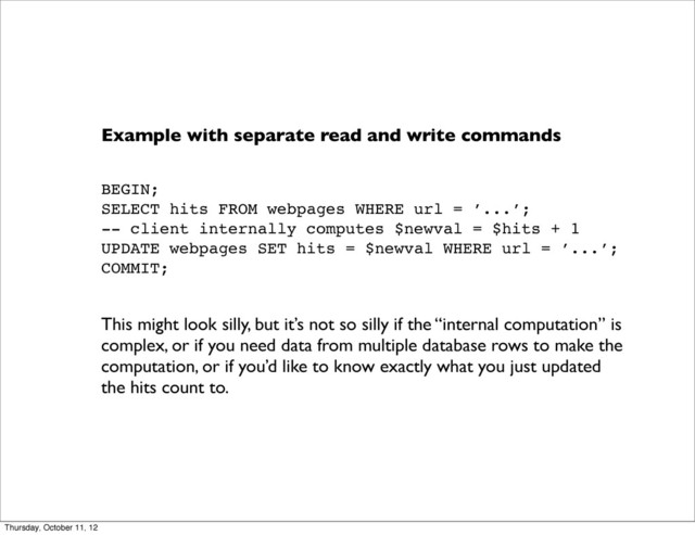 Example with separate read and write commands
BEGIN;
SELECT hits FROM webpages WHERE url = ’...’;
-- client internally computes $newval = $hits + 1
UPDATE webpages SET hits = $newval WHERE url = ’...’;
COMMIT;
This might look silly, but it’s not so silly if the “internal computation” is
complex, or if you need data from multiple database rows to make the
computation, or if you’d like to know exactly what you just updated
the hits count to.
Thursday, October 11, 12
