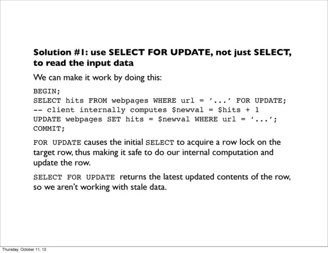 Solution #1: use SELECT FOR UPDATE, not just SELECT,
to read the input data
We can make it work by doing this:
BEGIN;
SELECT hits FROM webpages WHERE url = ’...’ FOR UPDATE;
-- client internally computes $newval = $hits + 1
UPDATE webpages SET hits = $newval WHERE url = ’...’;
COMMIT;
FOR UPDATE causes the initial SELECT to acquire a row lock on the
target row, thus making it safe to do our internal computation and
update the row.
SELECT FOR UPDATE returns the latest updated contents of the row,
so we aren’t working with stale data.
Thursday, October 11, 12
