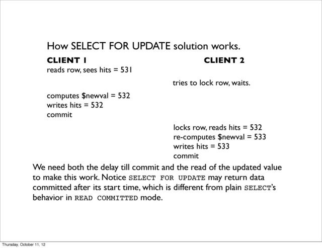 How SELECT FOR UPDATE solution works.
CLIENT 1 CLIENT 2
reads row, sees hits = 531
tries to lock row, waits.
computes $newval = 532
writes hits = 532
commit
locks row, reads hits = 532
re-computes $newval = 533
writes hits = 533
commit
We need both the delay till commit and the read of the updated value
to make this work. Notice SELECT FOR UPDATE may return data
committed after its start time, which is different from plain SELECT’s
behavior in READ COMMITTED mode.
Thursday, October 11, 12
