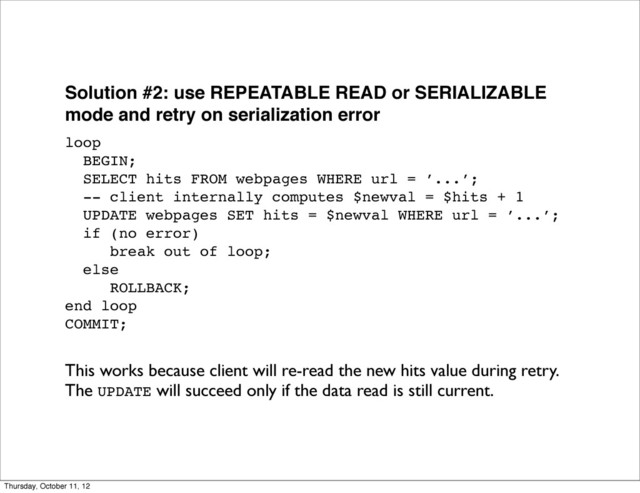 Solution #2: use REPEATABLE READ or SERIALIZABLE
mode and retry on serialization error
loop
BEGIN;
SELECT hits FROM webpages WHERE url = ’...’;
-- client internally computes $newval = $hits + 1
UPDATE webpages SET hits = $newval WHERE url = ’...’;
if (no error)
break out of loop;
else
ROLLBACK;
end loop
COMMIT;
This works because client will re-read the new hits value during retry.
The UPDATE will succeed only if the data read is still current.
Thursday, October 11, 12
