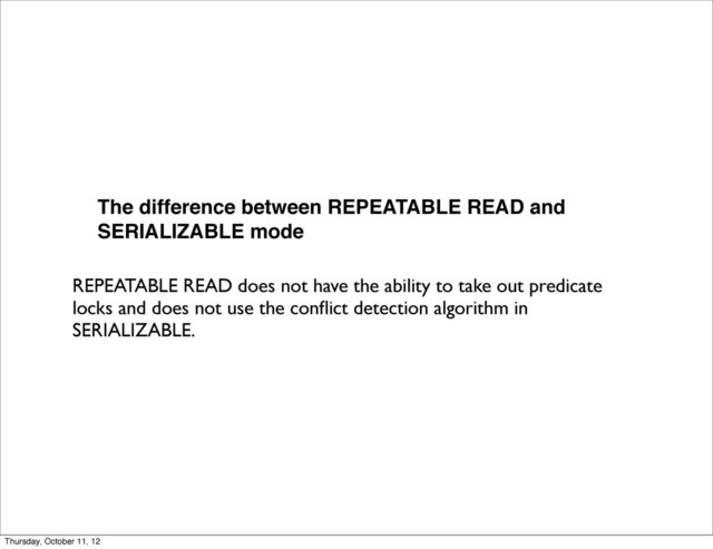 The difference between REPEATABLE READ and
SERIALIZABLE mode
REPEATABLE READ does not have the ability to take out predicate
locks and does not use the conﬂict detection algorithm in
SERIALIZABLE.
Thursday, October 11, 12
