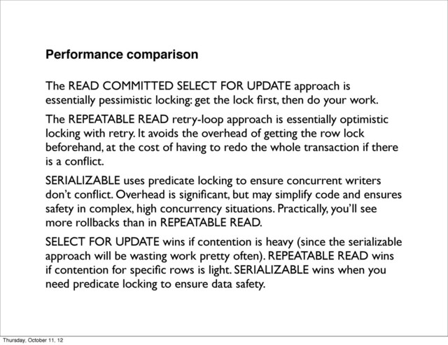 Performance comparison
The READ COMMITTED SELECT FOR UPDATE approach is
essentially pessimistic locking: get the lock ﬁrst, then do your work.
The REPEATABLE READ retry-loop approach is essentially optimistic
locking with retry. It avoids the overhead of getting the row lock
beforehand, at the cost of having to redo the whole transaction if there
is a conﬂict.
SERIALIZABLE uses predicate locking to ensure concurrent writers
don’t conﬂict. Overhead is signiﬁcant, but may simplify code and ensures
safety in complex, high concurrency situations. Practically, you’ll see
more rollbacks than in REPEATABLE READ.
SELECT FOR UPDATE wins if contention is heavy (since the serializable
approach will be wasting work pretty often). REPEATABLE READ wins
if contention for speciﬁc rows is light. SERIALIZABLE wins when you
need predicate locking to ensure data safety.
Thursday, October 11, 12
