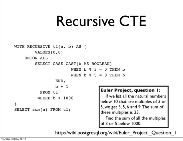 Recursive CTE
WITH RECURSIVE t1(a, b) AS (
VALUES(0,0)
UNION ALL
SELECT CASE CAST(b AS BOOLEAN)
WHEN b % 3 = 0 THEN b
WHEN b % 5 = 0 THEN b
END,
b + 1
FROM t1
WHERE b < 1000
)
SELECT sum(a) FROM t1;
Euler Project, question 1:
If we list all the natural numbers
below 10 that are multiples of 3 or
5, we get 3, 5, 6 and 9. The sum of
these multiples is 23.
Find the sum of all the multiples
of 3 or 5 below 1000.
http://wiki.postgresql.org/wiki/Euler_Project,_Question_1
Thursday, October 11, 12
