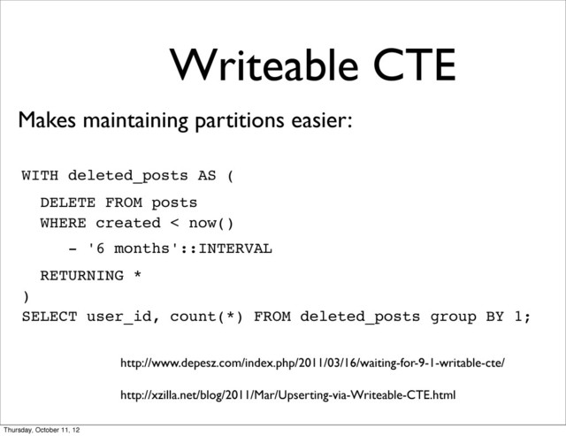 Writeable CTE
WITH deleted_posts AS (
DELETE FROM posts
WHERE created < now()
- '6 months'::INTERVAL
RETURNING *
)
SELECT user_id, count(*) FROM deleted_posts group BY 1;
Makes maintaining partitions easier:
http://www.depesz.com/index.php/2011/03/16/waiting-for-9-1-writable-cte/
http://xzilla.net/blog/2011/Mar/Upserting-via-Writeable-CTE.html
Thursday, October 11, 12
