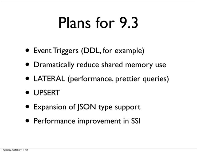 Plans for 9.3
• Event Triggers (DDL, for example)
• Dramatically reduce shared memory use
• LATERAL (performance, prettier queries)
• UPSERT
• Expansion of JSON type support
• Performance improvement in SSI
Thursday, October 11, 12
