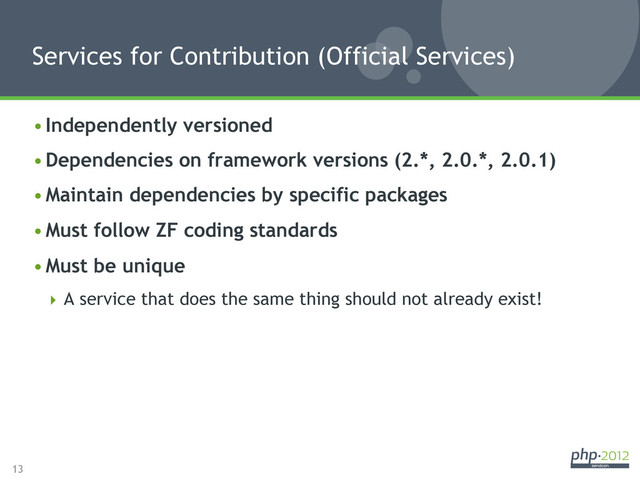 13
• Independently versioned
• Dependencies on framework versions (2.*, 2.0.*, 2.0.1)
• Maintain dependencies by specific packages
• Must follow ZF coding standards
• Must be unique
 A service that does the same thing should not already exist!
Services for Contribution (Official Services)
