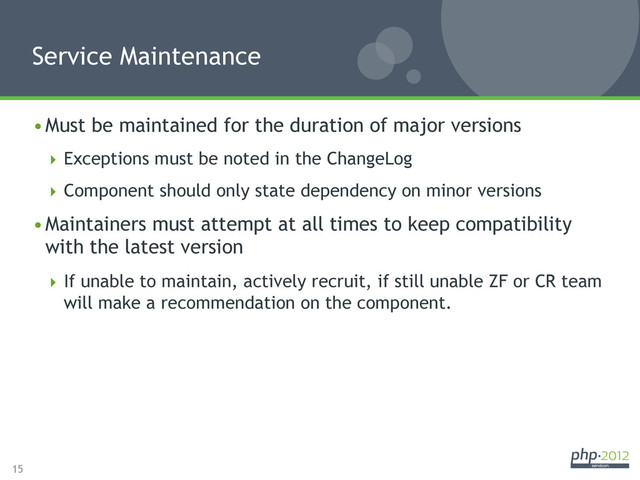 15
Service Maintenance
• Must be maintained for the duration of major versions
 Exceptions must be noted in the ChangeLog
 Component should only state dependency on minor versions
• Maintainers must attempt at all times to keep compatibility
with the latest version
 If unable to maintain, actively recruit, if still unable ZF or CR team
will make a recommendation on the component.

