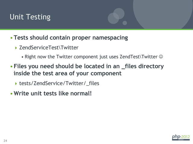 24
• Tests should contain proper namespacing
 ZendServiceTest\Twitter
• Right now the Twitter component just uses ZendTest\Twitter J
• Files you need should be located in an _files directory
inside the test area of your component
 tests/ZendService/Twitter/_files
• Write unit tests like normal!
Unit Testing
