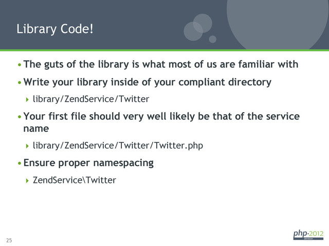25
• The guts of the library is what most of us are familiar with
• Write your library inside of your compliant directory
 library/ZendService/Twitter
• Your first file should very well likely be that of the service
name
 library/ZendService/Twitter/Twitter.php
• Ensure proper namespacing
 ZendService\Twitter
Library Code!
