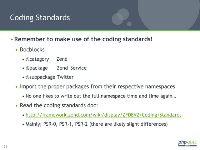 26
• Remember to make use of the coding standards!
 Docblocks
• @category Zend
• @package Zend_Service
• @subpackage Twitter
 Import the proper packages from their respective namespaces
• No one likes to write out the full namespace time and time again…
 Read the coding standards doc:
• http://framework.zend.com/wiki/display/ZFDEV2/Coding+Standards
• Mainly; PSR-0, PSR-1, PSR-2 (there are likely slight differences)
Coding Standards
