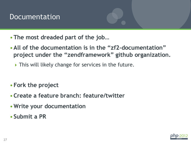 27
• The most dreaded part of the job…
• All of the documentation is in the “zf2-documentation”
project under the “zendframework” github organization.
 This will likely change for services in the future.
• Fork the project
• Create a feature branch: feature/twitter
• Write your documentation
• Submit a PR
Documentation
