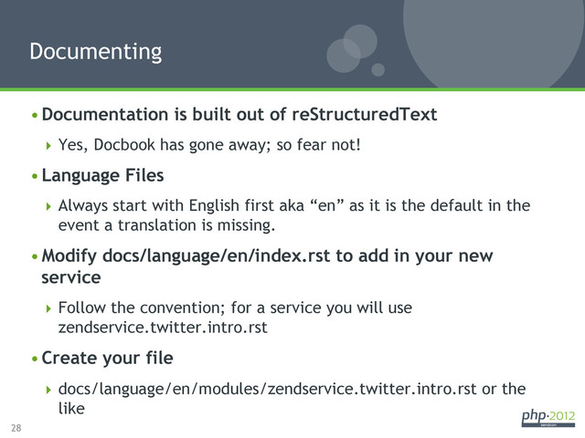 28
• Documentation is built out of reStructuredText
 Yes, Docbook has gone away; so fear not!
• Language Files
 Always start with English first aka “en” as it is the default in the
event a translation is missing.
• Modify docs/language/en/index.rst to add in your new
service
 Follow the convention; for a service you will use
zendservice.twitter.intro.rst
• Create your file
 docs/language/en/modules/zendservice.twitter.intro.rst or the
like
Documenting
