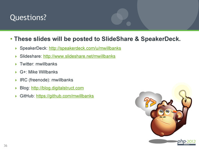 36
•  These slides will be posted to SlideShare & SpeakerDeck.
  SpeakerDeck: http://speakerdeck.com/u/mwillbanks
  Slideshare: http://www.slideshare.net/mwillbanks
  Twitter: mwillbanks
  G+: Mike Willbanks
  IRC (freenode): mwillbanks
  Blog: http://blog.digitalstruct.com
  GitHub: https://github.com/mwillbanks
Questions?
