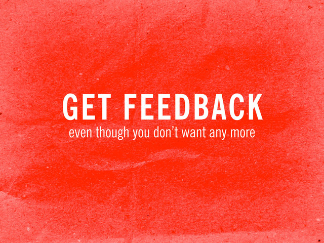 GET FEEDBACK
even though you don’t want any more
