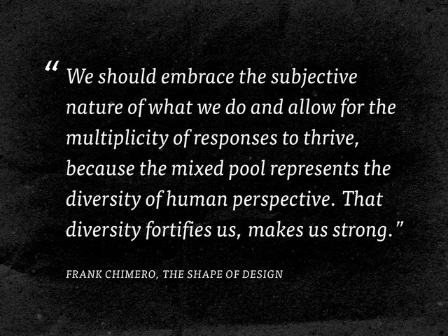 “We should embrace the subjective
nature of what we do and allow for the
multiplicity of responses to thrive,
because the mixed pool represents the
diversity of human perspective. That
diversity fortifies us, makes us strong.”
FRANK CHIMERO, THE SHAPE OF DESIGN
