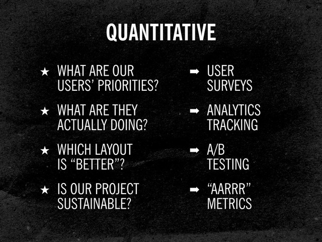 ➡ USER
SURVEYS
★ WHAT ARE OUR
USERS’ PRIORITIES?
QUANTITATIVE
➡ ANALYTICS
TRACKING
★ WHAT ARE THEY
ACTUALLY DOING?
➡ A/B
TESTING
★ WHICH LAYOUT
IS “BETTER”?
➡ “AARRR”
METRICS
★ IS OUR PROJECT
SUSTAINABLE?
