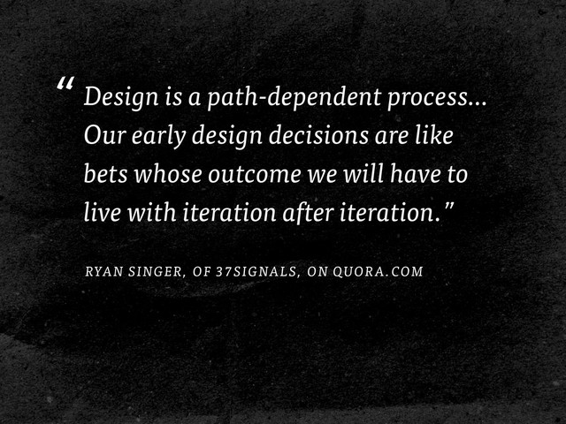 “Design is a path-dependent process…
Our early design decisions are like
bets whose outcome we will have to
live with iteration after iteration.”
RYAN SINGER, OF 37SIGNALS, ON QUORA.COM
