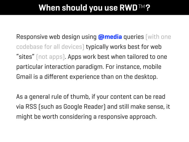 When should you use RWD™?
Responsive web design using @media queries (with one
codebase for all devices) typically works best for web
“sites” (not apps). Apps work best when tailored to one
particular interaction paradigm. For instance, mobile
Gmail is a diﬀerent experience than on the desktop.
As a general rule of thumb, if your content can be read
via RSS (such as Google Reader) and still make sense, it
might be worth considering a responsive approach.
