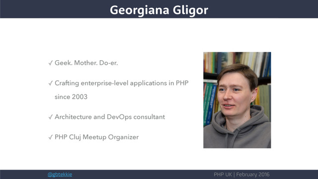 @gbtekkie PHP UK | February 2016
Georgiana Gligor
✓ Geek. Mother. Do-er.
✓ Crafting enterprise-level applications in PHP
since 2003
✓ Architecture and DevOps consultant
✓ PHP Cluj Meetup Organizer
