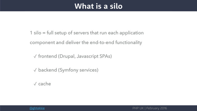 @gbtekkie PHP UK | February 2016
1 silo = full setup of servers that run each application
component and deliver the end-to-end functionality
✓ frontend (Drupal, Javascript SPAs)
✓ backend (Symfony services)
✓ cache
What is a silo
