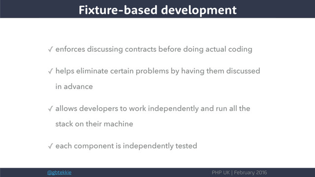 @gbtekkie PHP UK | February 2016
✓ enforces discussing contracts before doing actual coding
✓ helps eliminate certain problems by having them discussed
in advance
✓ allows developers to work independently and run all the
stack on their machine
✓ each component is independently tested
Fixture-based development
