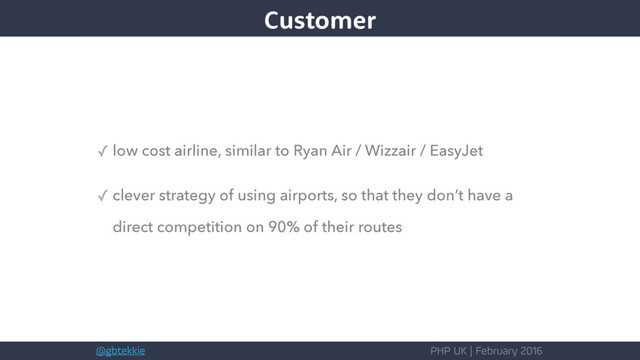@gbtekkie PHP UK | February 2016
✓ low cost airline, similar to Ryan Air / Wizzair / EasyJet
✓ clever strategy of using airports, so that they don’t have a
direct competition on 90% of their routes
Customer
Customer
