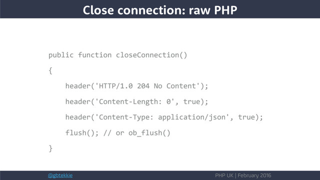 @gbtekkie PHP UK | February 2016
Close connection: raw PHP
public function closeConnection()
{
header('HTTP/1.0 204 No Content');
header('Content-Length: 0', true);
header('Content-Type: application/json', true);
flush(); // or ob_flush()
}
