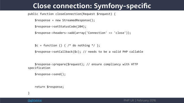@gbtekkie PHP UK | February 2016
Close connection: Symfony-specific
public function closeConnection(Request $request) {
$response = new StreamedResponse();
$response->setStatusCode(204);
$response->headers->add(array('Connection' => 'close'));
$c = function () { /* do nothing */ };
$response->setCallback($c); // needs to be a valid PHP callable
$response->prepare($request); // ensure compliancy with HTTP
specification
$response->send();
return $response;
}
