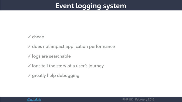 @gbtekkie PHP UK | February 2016
✓ cheap
✓ does not impact application performance
✓ logs are searchable
✓ logs tell the story of a user’s journey
✓ greatly help debugging
Event logging system
