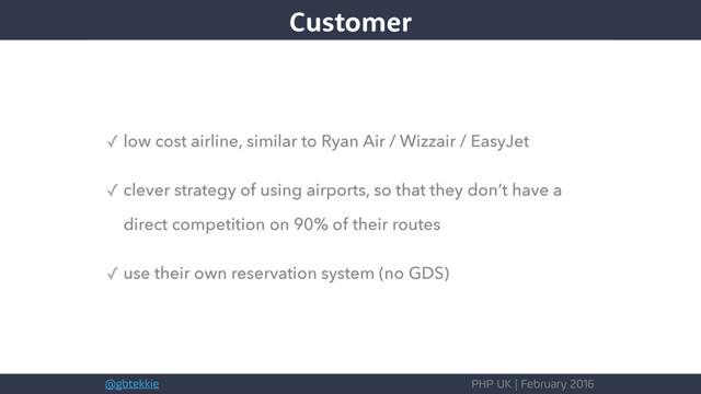 @gbtekkie PHP UK | February 2016
✓ low cost airline, similar to Ryan Air / Wizzair / EasyJet
✓ clever strategy of using airports, so that they don’t have a
direct competition on 90% of their routes
✓ use their own reservation system (no GDS)
Customer
Customer
