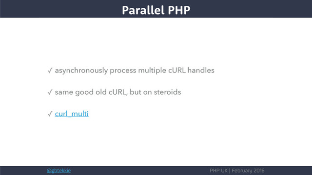 @gbtekkie PHP UK | February 2016
✓ asynchronously process multiple cURL handles
✓ same good old cURL, but on steroids
✓ curl_multi
Parallel PHP
