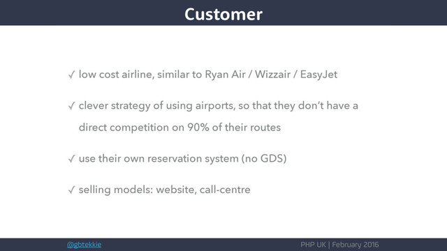 @gbtekkie PHP UK | February 2016
✓ low cost airline, similar to Ryan Air / Wizzair / EasyJet
✓ clever strategy of using airports, so that they don’t have a
direct competition on 90% of their routes
✓ use their own reservation system (no GDS)
✓ selling models: website, call-centre
Customer
Customer

