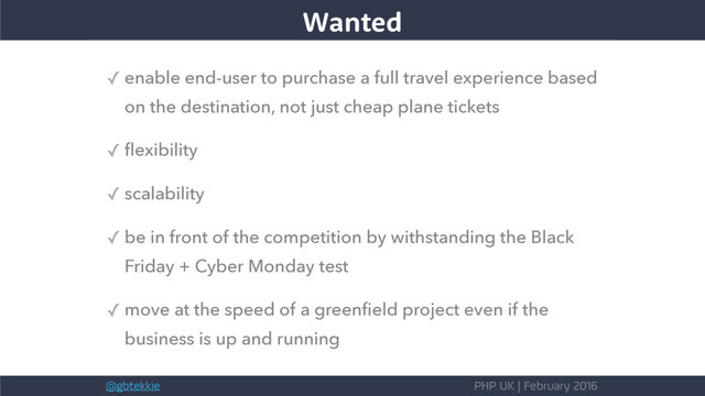 @gbtekkie PHP UK | February 2016
The wants
Wanted
✓ enable end-user to purchase a full travel experience based
on the destination, not just cheap plane tickets
✓ ﬂexibility
✓ scalability
✓ be in front of the competition by withstanding the Black
Friday + Cyber Monday test
✓ move at the speed of a greenﬁeld project even if the
business is up and running
