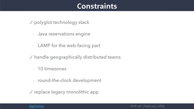 @gbtekkie PHP UK | February 2016
The needs
✓ polyglot technology stack
- Java reservations engine
- LAMP for the web-facing part
✓ handle geographically distributed teams
- 10 timezones
- round-the-clock development
✓ replace legacy monolithic app
Constraints
