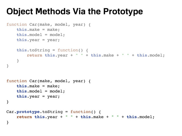 Object Methods Via the Prototype
function Car(make, model, year) {
this.make = make;
this.model = model;
this.year = year;
this.toString = function() {
return this.year + " " + this.make + " " + this.model;
}
}
function Car(make, model, year) {
this.make = make;
this.model = model;
this.year = year;
}
Car.prototype.toString = function() {
return this.year + " " + this.make + " " + this.model;
}
