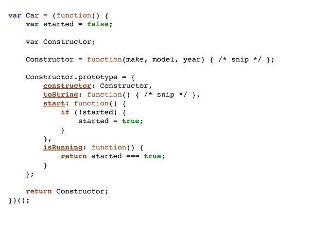 var Car = (function() {
var started = false;
var Constructor;
Constructor = function(make, model, year) { /* snip */ };
Constructor.prototype = {
constructor: Constructor,
toString: function() { /* snip */ },
start: function() {
if (!started) {
started = true;
}
},
isRunning: function() {
return started === true;
}
};
return Constructor;
})();

