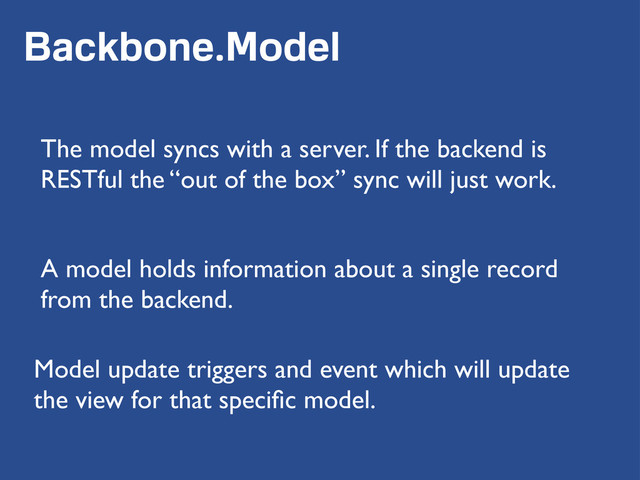 Backbone.Model
The model syncs with a server. If the backend is
RESTful the “out of the box” sync will just work.
A model holds information about a single record
from the backend.
Model update triggers and event which will update
the view for that speciﬁc model.
