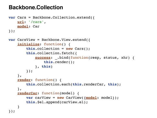 Backbone.Collection
var Cars = Backbone.Collection.extend({
url: '/cars',
model: Car
});
var CarsView = Backbone.View.extend({
initialize: function() {
this.collection = new Cars();
this.collection.fetch({
success: _.bind(function(resp, status, xhr) {
this.render();
}, this)
});
},
render: function() {
this.collection.each(this.renderCar, this);
},
renderCar: function(model) {
var carView = new CarView({model: model});
this.$el.append(carView.el);
}
});
