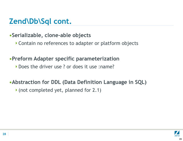 Zend\Db\Sql cont.
•Serializable, clone-able objects
Contain no references to adapter or platform objects
•Preform Adapter specific parameterization
Does the driver use ? or does it use :name?
•Abstraction for DDL (Data Definition Language in SQL)
(not completed yet, planned for 2.1)
28
28
