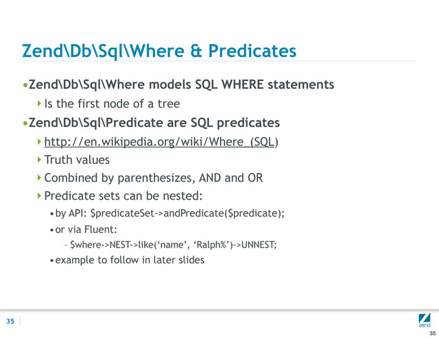Zend\Db\Sql\Where & Predicates
•Zend\Db\Sql\Where models SQL WHERE statements
Is the first node of a tree
•Zend\Db\Sql\Predicate are SQL predicates
http://en.wikipedia.org/wiki/Where_(SQL)
Truth values
Combined by parenthesizes, AND and OR
Predicate sets can be nested:
•by API: $predicateSet->andPredicate($predicate);
•or via Fluent:
– $where->NEST->like(‘name’, ‘Ralph%’)->UNNEST;
•example to follow in later slides
35
35
