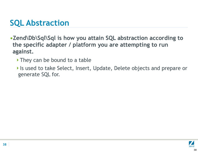 SQL Abstraction
•Zend\Db\Sql\Sql is how you attain SQL abstraction according to
the specific adapter / platform you are attempting to run
against.
They can be bound to a table
Is used to take Select, Insert, Update, Delete objects and prepare or
generate SQL for.
38
38
