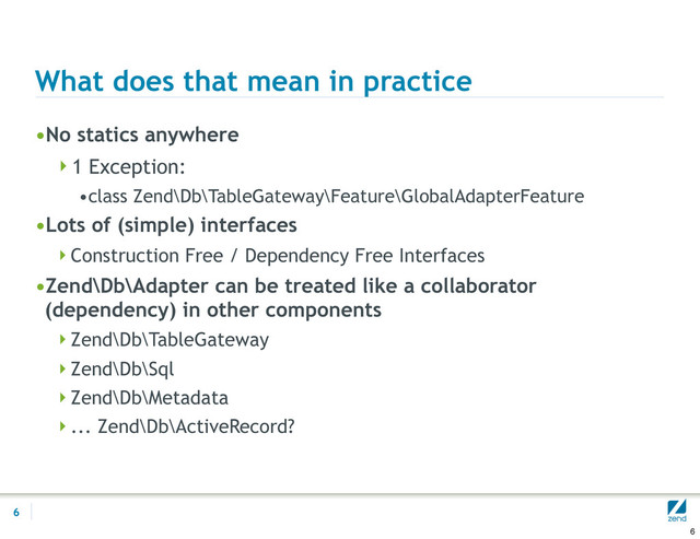 What does that mean in practice
•No statics anywhere
1 Exception:
•class Zend\Db\TableGateway\Feature\GlobalAdapterFeature
•Lots of (simple) interfaces
Construction Free / Dependency Free Interfaces
•Zend\Db\Adapter can be treated like a collaborator
(dependency) in other components
Zend\Db\TableGateway
Zend\Db\Sql
Zend\Db\Metadata
... Zend\Db\ActiveRecord?
6
6
