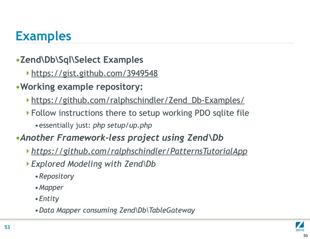 Examples
•Zend\Db\Sql\Select Examples
https://gist.github.com/3949548
•Working example repository:
https://github.com/ralphschindler/Zend_Db-Examples/
Follow instructions there to setup working PDO sqlite file
•essentially just: php setup/up.php
•Another Framework-less project using Zend\Db
https://github.com/ralphschindler/PatternsTutorialApp
Explored Modeling with Zend\Db
•Repository
•Mapper
•Entity
•Data Mapper consuming Zend\Db\TableGateway
53
53
