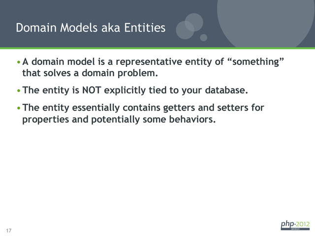 17
• A domain model is a representative entity of “something”
that solves a domain problem.
• The entity is NOT explicitly tied to your database.
• The entity essentially contains getters and setters for
properties and potentially some behaviors.
Domain Models aka Entities
