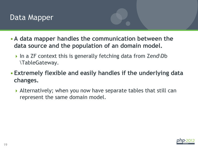 19
• A data mapper handles the communication between the
data source and the population of an domain model.
 In a ZF context this is generally fetching data from Zend\Db
\TableGateway.
• Extremely flexible and easily handles if the underlying data
changes.
 Alternatively; when you now have separate tables that still can
represent the same domain model.
Data Mapper
