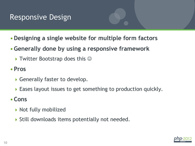 10
• Designing a single website for multiple form factors
• Generally done by using a responsive framework
 Twitter Bootstrap does this J
• Pros
 Generally faster to develop.
 Eases layout issues to get something to production quickly.
• Cons
 Not fully mobilized
 Still downloads items potentially not needed.
Responsive Design
